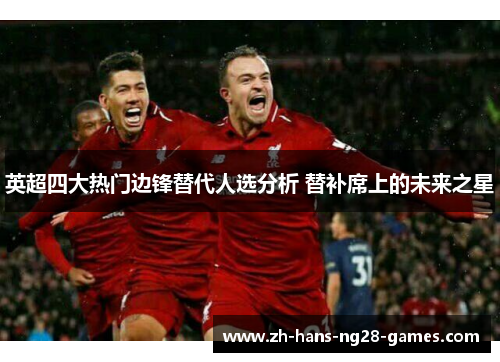 英超四大热门边锋替代人选分析 替补席上的未来之星 英超四大热门边锋替代人选分析 替补席上的未来之星
